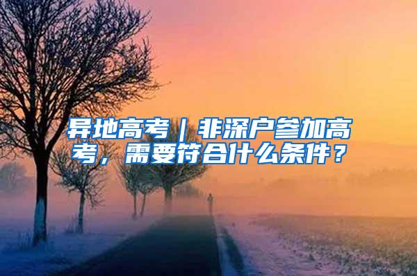 异地高考｜非深户参加高考，需要符合什么条件？