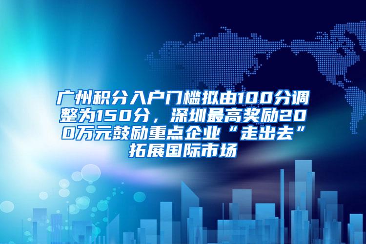 广州积分入户门槛拟由100分调整为150分，深圳最高奖励200万元鼓励重点企业“走出去”拓展国际市场