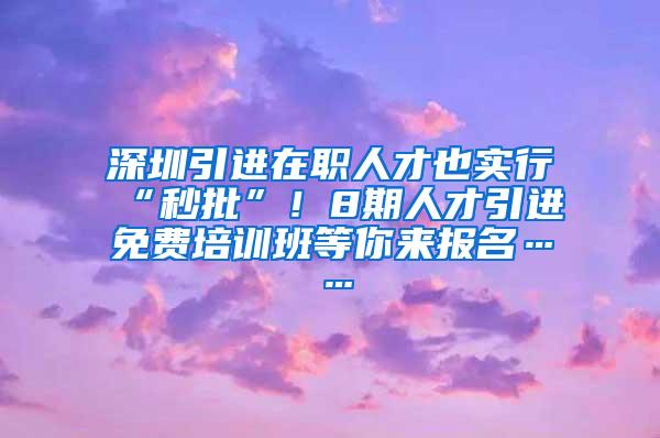 深圳引进在职人才也实行“秒批”！8期人才引进免费培训班等你来报名……