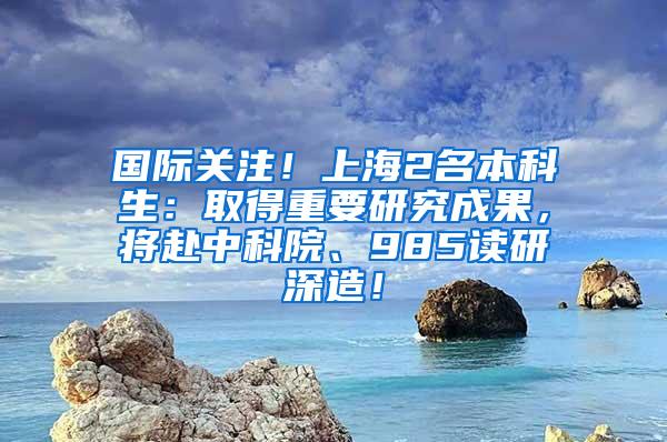 国际关注！上海2名本科生：取得重要研究成果，将赴中科院、985读研深造！