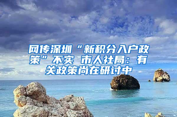 网传深圳“新积分入户政策”不实 市人社局：有关政策尚在研讨中