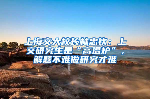 上海交大校长林忠钦：上交研究生是“高温炉”，解题不难做研究才难