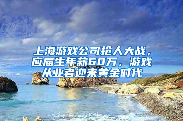 上海游戏公司抢人大战，应届生年薪60万，游戏从业者迎来黄金时代