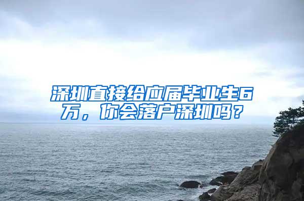 深圳直接给应届毕业生6万，你会落户深圳吗？