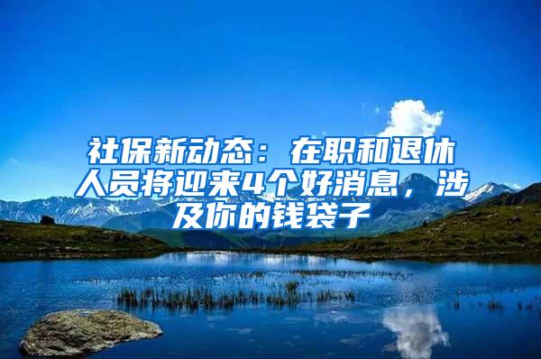 社保新动态：在职和退休人员将迎来4个好消息，涉及你的钱袋子