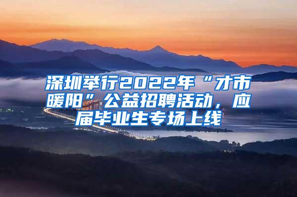 深圳举行2022年“才市暖阳”公益招聘活动，应届毕业生专场上线