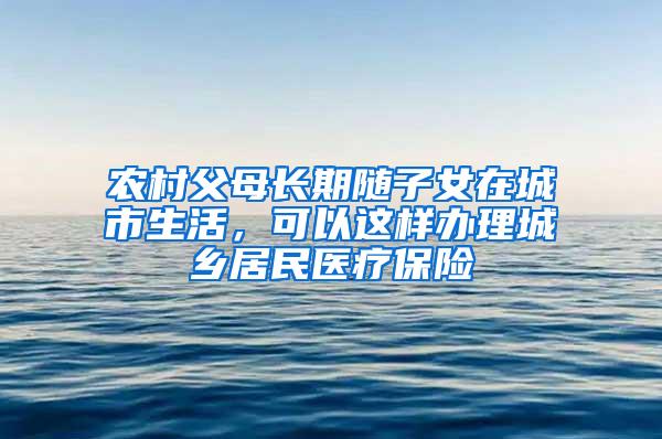 农村父母长期随子女在城市生活，可以这样办理城乡居民医疗保险