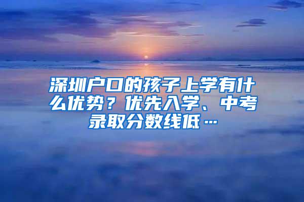 深圳户口的孩子上学有什么优势？优先入学、中考录取分数线低…