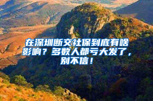 在深圳断交社保到底有啥影响？多数人都亏大发了，别不信！