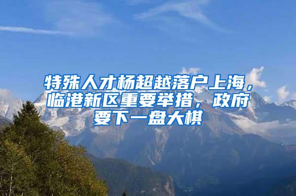 特殊人才杨超越落户上海，临港新区重要举措，政府要下一盘大棋