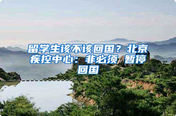 留学生该不该回国？北京疾控中心：非必须 暂停回国