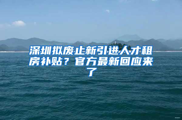 深圳拟废止新引进人才租房补贴？官方最新回应来了
