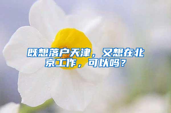 既想落户天津，又想在北京工作，可以吗？