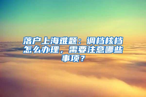 落户上海难题：调档核档怎么办理，需要注意哪些事项？