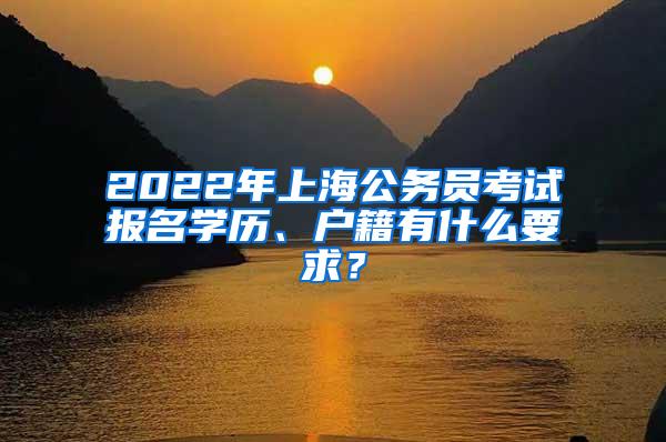 2022年上海公务员考试报名学历、户籍有什么要求？