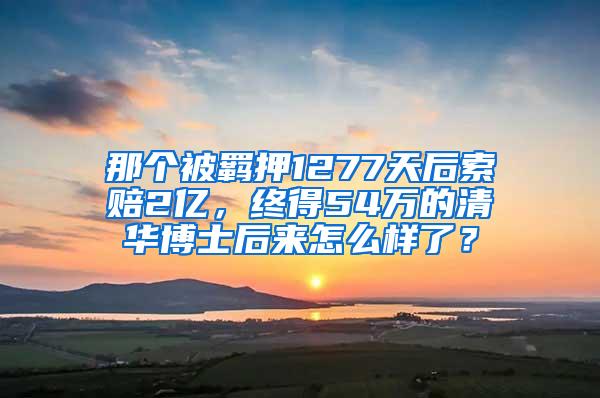 那个被羁押1277天后索赔2亿，终得54万的清华博士后来怎么样了？