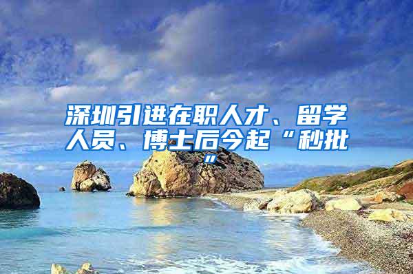 深圳引进在职人才、留学人员、博士后今起“秒批”