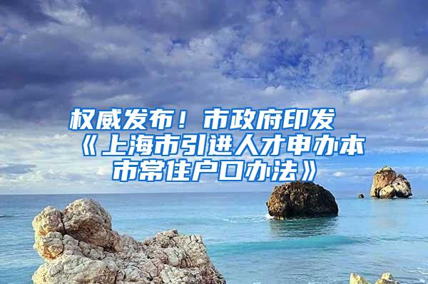 权威发布！市政府印发《上海市引进人才申办本市常住户口办法》