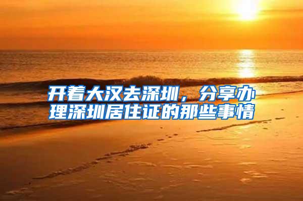 开着大汉去深圳，分享办理深圳居住证的那些事情