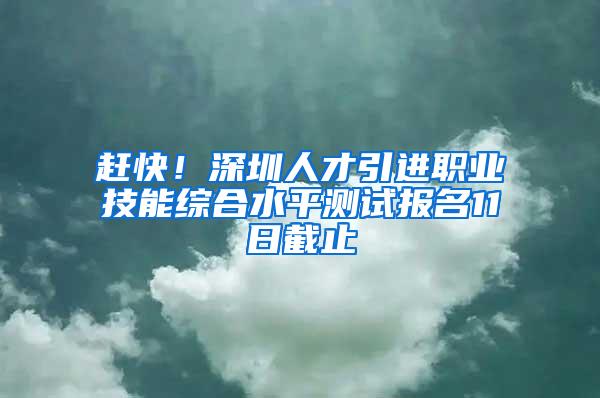 赶快！深圳人才引进职业技能综合水平测试报名11日截止