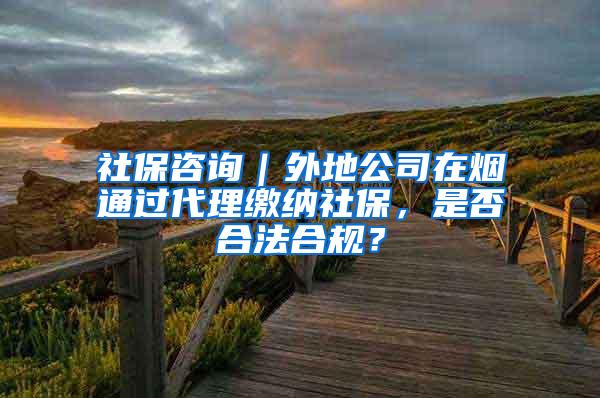 社保咨询｜外地公司在烟通过代理缴纳社保，是否合法合规？