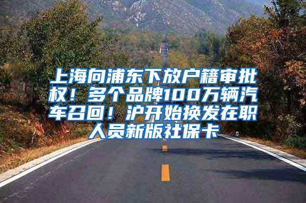 上海向浦东下放户籍审批权！多个品牌100万辆汽车召回！沪开始换发在职人员新版社保卡