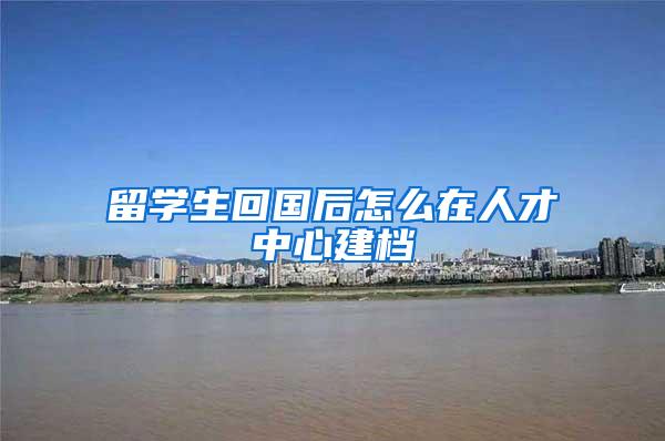 留学生回国后怎么在人才中心建档