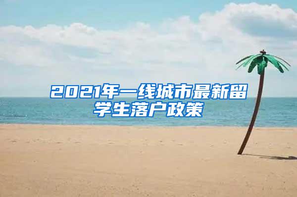 2021年一线城市最新留学生落户政策