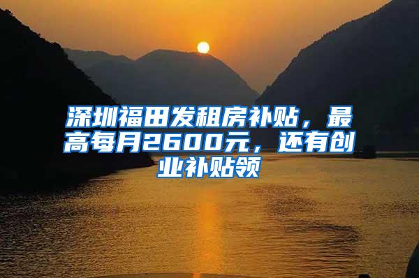 深圳福田发租房补贴，最高每月2600元，还有创业补贴领