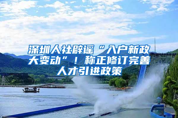 深圳人社辟谣“入户新政大变动”！称正修订完善人才引进政策