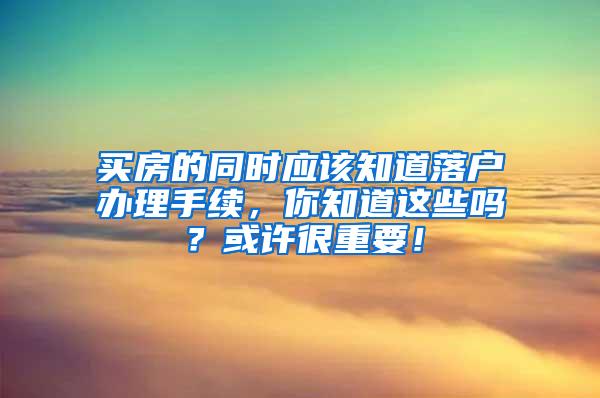 买房的同时应该知道落户办理手续，你知道这些吗？或许很重要！