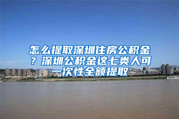 怎么提取深圳住房公积金？深圳公积金这七类人可一次性全额提取