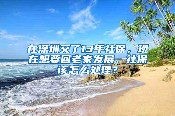 在深圳交了13年社保，现在想要回老家发展，社保该怎么处理？