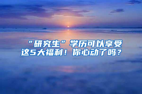 “研究生”学历可以享受这5大福利！你心动了吗？