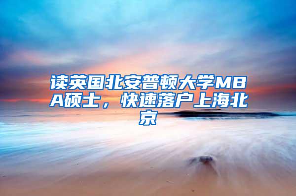 读英国北安普顿大学MBA硕士，快速落户上海北京