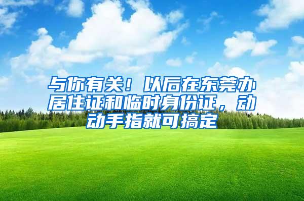 与你有关！以后在东莞办居住证和临时身份证，动动手指就可搞定