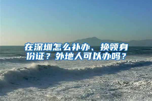 在深圳怎么补办、换领身份证？外地人可以办吗？