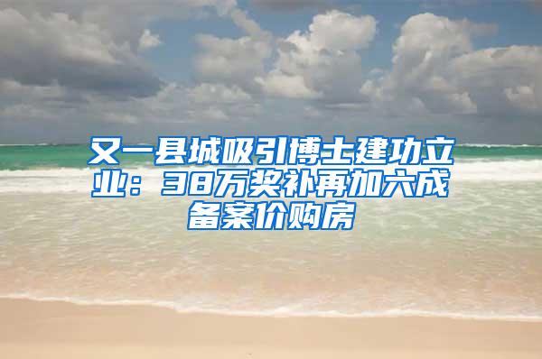 又一县城吸引博士建功立业：38万奖补再加六成备案价购房