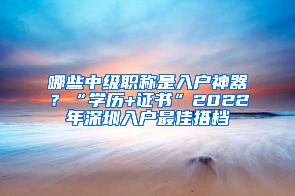 哪些中级职称是入户神器？“学历+证书”2022年深圳入户最佳搭档