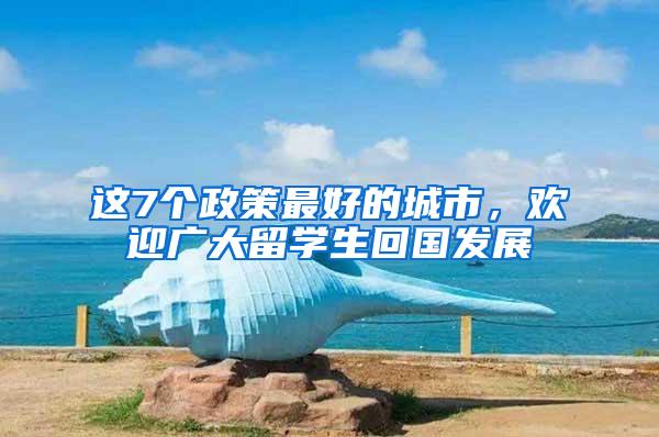 这7个政策最好的城市，欢迎广大留学生回国发展