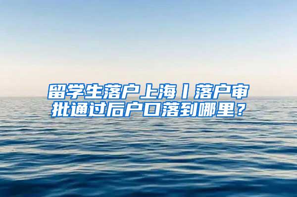 留学生落户上海丨落户审批通过后户口落到哪里？