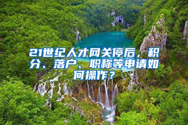 21世纪人才网关停后，积分、落户、职称等申请如何操作？