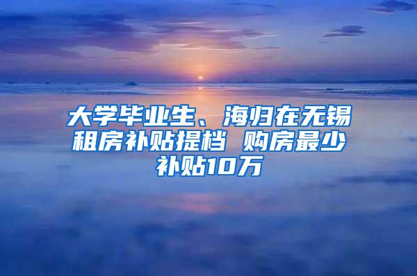 大学毕业生、海归在无锡租房补贴提档 购房最少补贴10万