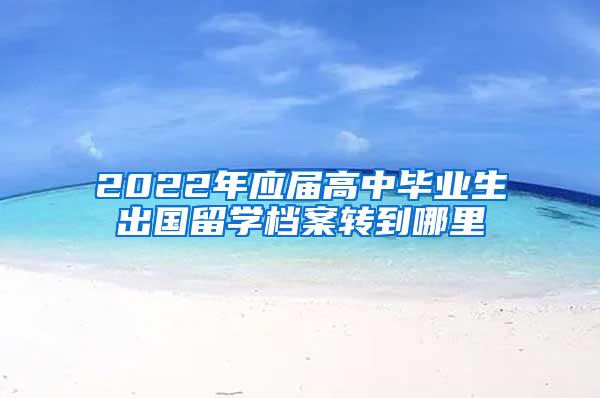 2022年应届高中毕业生出国留学档案转到哪里