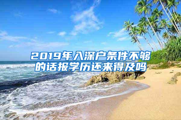 2019年入深户条件不够的话报学历还来得及吗