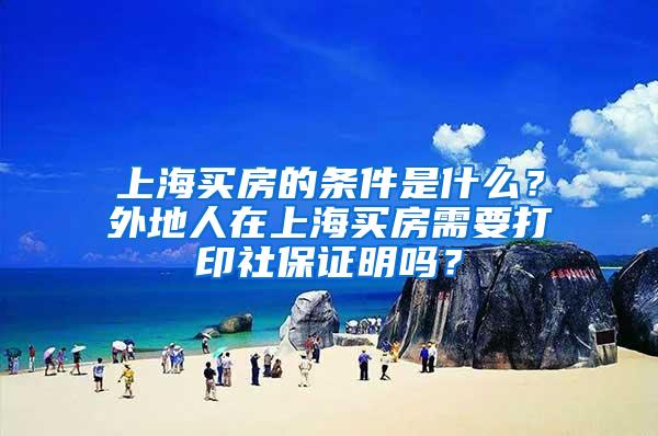 上海买房的条件是什么？外地人在上海买房需要打印社保证明吗？