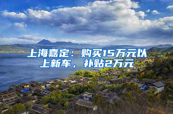 上海嘉定：购买15万元以上新车，补贴2万元