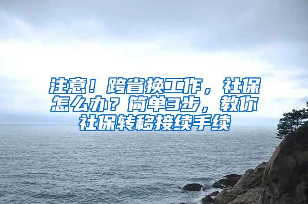 注意！跨省换工作，社保怎么办？简单3步，教你社保转移接续手续