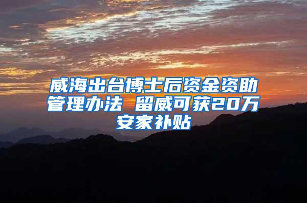 威海出台博士后资金资助管理办法 留威可获20万安家补贴