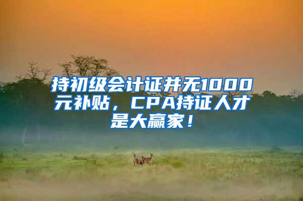 持初级会计证并无1000元补贴，CPA持证人才是大赢家！